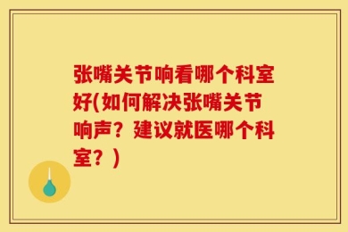 张嘴关节响看哪个科室好(如何解决张嘴关节响声？建议就医哪个科室？)