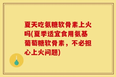 夏天吃氨糖软骨素上火吗(夏季适宜食用氨基葡萄糖软骨素，不必担心上火问题)