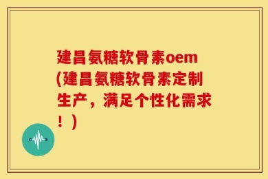 建昌氨糖软骨素oem(建昌氨糖软骨素定制生产，满足个性化需求！)
