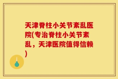 天津脊柱小关节紊乱医院(专治脊柱小关节紊乱，天津医院值得信赖)