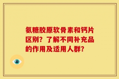 氨糖胶原软骨素和钙片区别？了解不同补充品的作用及适用人群？