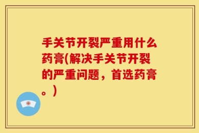 手关节开裂严重用什么药膏(解决手关节开裂的严重问题，首选药膏。)