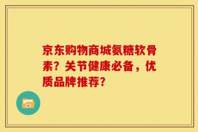 京东购物商城氨糖软骨素？关节健康必备，优质品牌推荐？