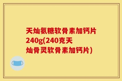 天灿氨糖软骨素加钙片240g(240克天灿骨灵软骨素加钙片)