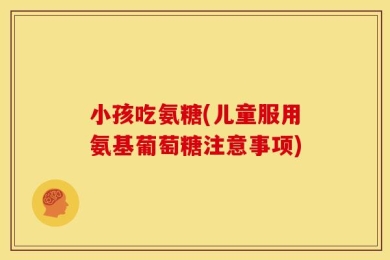 小孩吃氨糖(儿童服用氨基葡萄糖注意事项)