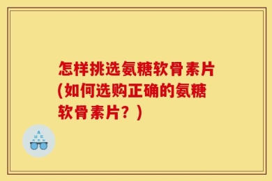 怎样挑选氨糖软骨素片(如何选购正确的氨糖软骨素片？)