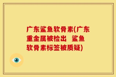 广东鲨鱼软骨素(广东重金属被检出  鲨鱼软骨素标签被质疑)