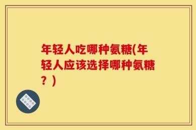 年轻人吃哪种氨糖(年轻人应该选择哪种氨糖？)