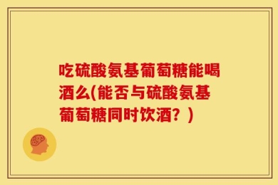 吃硫酸氨基葡萄糖能喝酒么(能否与硫酸氨基葡萄糖同时饮酒？)