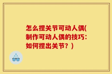 怎么捏关节可动人偶(制作可动人偶的技巧：如何捏出关节？)