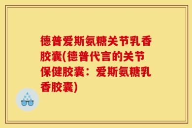 德普爱斯氨糖关节乳香胶囊(德普代言的关节保健胶囊：爱斯氨糖乳香胶囊)