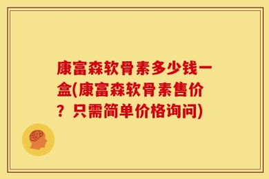 康富森软骨素多少钱一盒(康富森软骨素售价？只需简单价格询问)