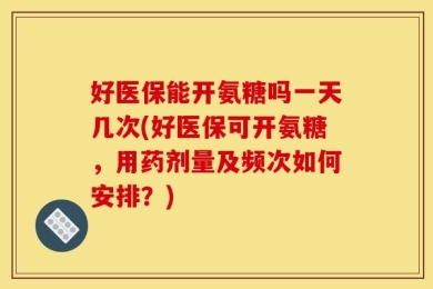 好医保能开氨糖吗一天几次(好医保可开氨糖，用药剂量及频次如何安排？)