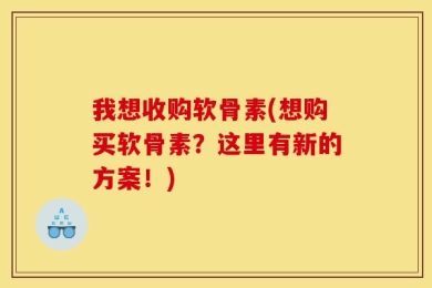 我想收购软骨素(想购买软骨素？这里有新的方案！)