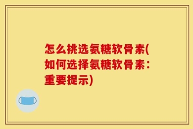 怎么挑选氨糖软骨素(如何选择氨糖软骨素：重要提示)