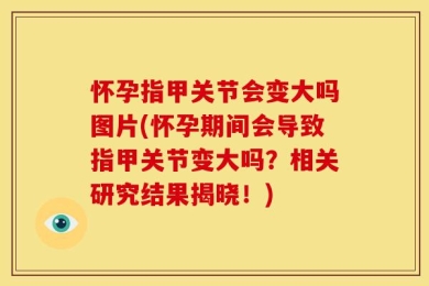 怀孕指甲关节会变大吗图片(怀孕期间会导致指甲关节变大吗？相关研究结果揭晓！)