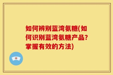 如何辨别蓝湾氨糖(如何识别蓝湾氨糖产品？掌握有效的方法)
