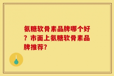 氨糖软骨素品牌哪个好？市面上氨糖软骨素品牌推荐？