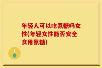 年轻人可以吃氨糖吗女性(年轻女性能否安全食用氨糖)