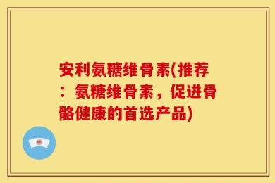 安利氨糖维骨素(推荐：氨糖维骨素，促进骨骼健康的首选产品)
