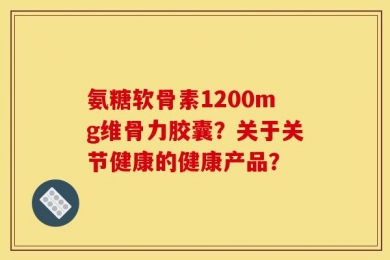 氨糖软骨素1200mg维骨力胶囊？关于关节健康的健康产品？