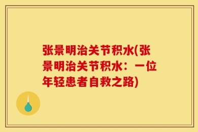 张景明治关节积水(张景明治关节积水：一位年轻患者自救之路)
