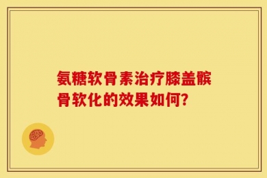 氨糖软骨素治疗膝盖髌骨软化的效果如何？