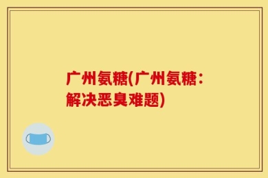 广州氨糖(广州氨糖：解决恶臭难题)