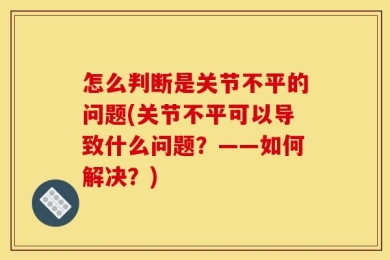 怎么判断是关节不平的问题(关节不平可以导致什么问题？——如何解决？)