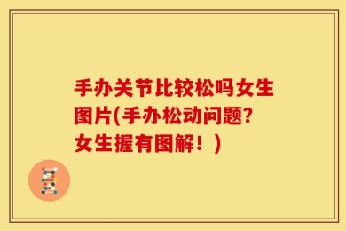 手办关节比较松吗女生图片(手办松动问题？女生握有图解！)