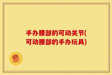 手办腰部的可动关节(可动腰部的手办玩具)