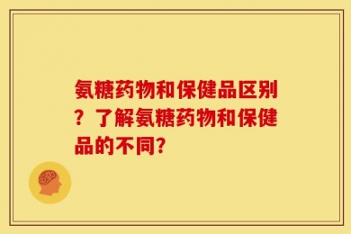 氨糖药物和保健品区别？了解氨糖药物和保健品的不同？