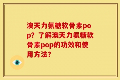 澳天力氨糖软骨素pop？了解澳天力氨糖软骨素pop的功效和使用方法？