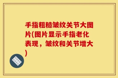 手指粗糙皱纹关节大图片(图片显示手指老化表现，皱纹和关节增大)