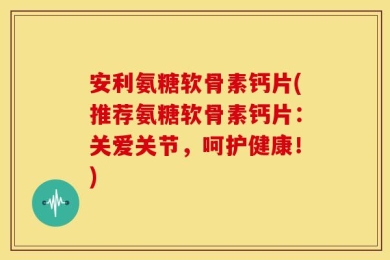 安利氨糖软骨素钙片(推荐氨糖软骨素钙片：关爱关节，呵护健康！)