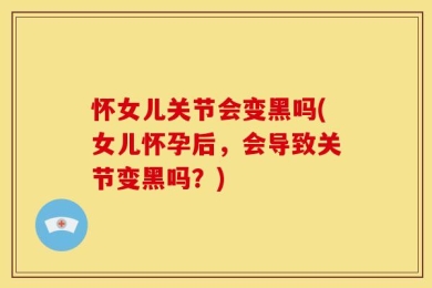 怀女儿关节会变黑吗(女儿怀孕后，会导致关节变黑吗？)