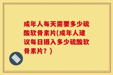 成年人每天需要多少硫酸软骨素片(成年人建议每日摄入多少硫酸软骨素片？)