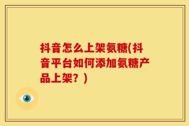 抖音怎么上架氨糖(抖音平台如何添加氨糖产品上架？)