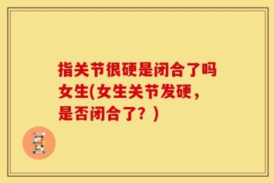 指关节很硬是闭合了吗女生(女生关节发硬，是否闭合了？)