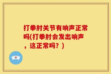 打拳肘关节有响声正常吗(打拳肘会发出响声，这正常吗？)