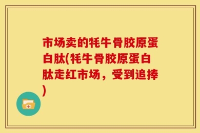 市场卖的牦牛骨胶原蛋白肽(牦牛骨胶原蛋白肽走红市场，受到追捧)