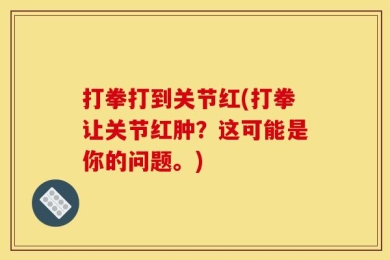 打拳打到关节红(打拳让关节红肿？这可能是你的问题。)