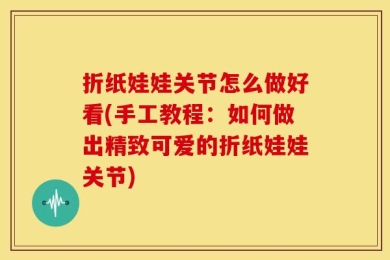 折纸娃娃关节怎么做好看(手工教程：如何做出精致可爱的折纸娃娃关节)