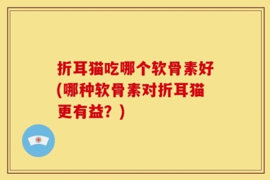 折耳猫吃哪个软骨素好(哪种软骨素对折耳猫更有益？)