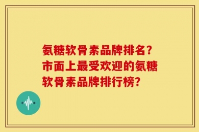 氨糖软骨素品牌排名？市面上最受欢迎的氨糖软骨素品牌排行榜？