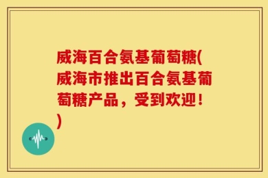 威海百合氨基葡萄糖(威海市推出百合氨基葡萄糖产品，受到欢迎！)