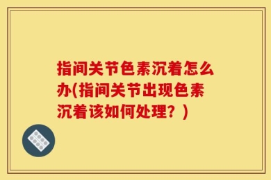 指间关节色素沉着怎么办(指间关节出现色素沉着该如何处理？)