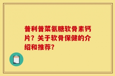 普利普菜氨糖软骨素钙片？关于软骨保健的介绍和推荐？