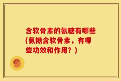 含软骨素的氨糖有哪些(氨糖含软骨素，有哪些功效和作用？)