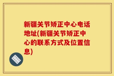 新疆关节矫正中心电话地址(新疆关节矫正中心的联系方式及位置信息)